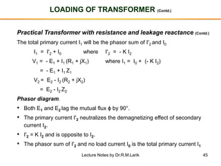 45
LOADING OF TRANSFORMER (Contd.)
Practical Transformer with resistance and leakage reactance (Contd.)
The total primary current I1 will be the phasor sum of I'2 and I0
I1 = I'2 + I0 where I'2 = - K I2
V1 = - E1 + I1 (R1 + jX1) where I1 = I0 + (- K I2)
= - E1 + I1 Z1
V2 = E2 - I2 (R2 + jX2)
= E2 - I2 Z2
Phasor diagram.
• Both E1 and E2 lag the mutual flux ϕ by 90°.
• The primary current I'2 neutralizes the demagnetizing effect of secondary
current I2.
• I'2 = K I2 and is opposite to I2.
• The phasor sum of I'2 and no load current I0 is the total primary current I1
Lecture Notes by Dr.R.M.Larik
 