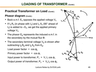 46
LOADING OF TRANSFORMER (Contd.)
Practical Transformer on Load (Contd.)
Phasor diagram (Contd.)
• Back e.m.f. E1 opposes the applied voltage V1
• If I1 R1 (in phase with I1) and I1 X1 (90° ahead of
I1) is added to - E1, we get the applied primary
voltage V1.
• The phasor E2 represents the induced e.m.f. in
the secondary by the mutual flux Φ.
• The secondary terminal voltage V2 is shown after
subtracting I2 R2 and I2 X2 from E2.
Load power factor = cos ϕ2
Primary power factor = cos ϕ1
Input power to transformer, P1 = V1 I1 cos ϕ1
Output power of transformer, P2 = V2 I2 cos ϕ2
Lecture Notes by Dr.R.M.Larik
 