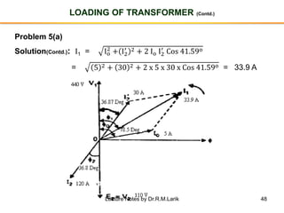 48
LOADING OF TRANSFORMER (Contd.)
Problem 5(a)
Solution(Contd.): I1 = Io
2
+ I2
′ 2 + 2 Io I2
′
Cos 41.59o
= 5 2 + 30 2 + 2 x 5 x 30 x Cos 41.59o = 33.9 A
Lecture Notes by Dr.R.M.Larik
 
