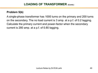 49
LOADING OF TRANSFORMER (Contd.)
Problem 5(b)
A single-phase transformer has 1000 turns on the primary and 200 turns
on the secondary. The no load current is 3 amp. at a p.f. of 0.2 lagging.
Calculate the primary current and power-factor when the secondary
current is 280 amp. at a p.f. of 0.80 lagging.
Lecture Notes by Dr.R.M.Larik
 