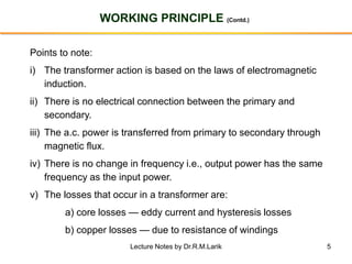 5
WORKING PRINCIPLE (Contd.)
Points to note:
i) The transformer action is based on the laws of electromagnetic
induction.
ii) There is no electrical connection between the primary and
secondary.
iii) The a.c. power is transferred from primary to secondary through
magnetic flux.
iv) There is no change in frequency i.e., output power has the same
frequency as the input power.
v) The losses that occur in a transformer are:
a) core losses — eddy current and hysteresis losses
b) copper losses — due to resistance of windings
Lecture Notes by Dr.R.M.Larik
 