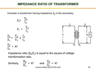 50
IMPEDANCE RATIO OF TRANSFORMER
Z2=
V2
I2
Z1 =
V1
I1
Z2
Z1
=
V2
V1
x
I1
I2
Z2
Z1
= K2
Impedance ratio (Z2/Z1) is equal to the square of voltage
transformation ratio.
Similarly,
R2
R1
= K2 and
X2
X1
= K2
Consider a transformer having impedance Z2 in the secondary.
Lecture Notes by Dr.R.M.Larik
 