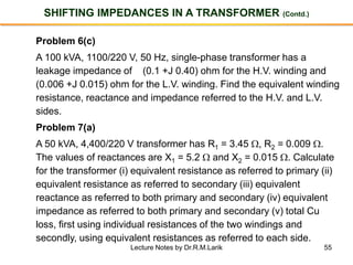 55
SHIFTING IMPEDANCES IN A TRANSFORMER (Contd.)
Problem 6(c)
A 100 kVA, 1100/220 V, 50 Hz, single-phase transformer has a
leakage impedance of (0.1 +J 0.40) ohm for the H.V. winding and
(0.006 +J 0.015) ohm for the L.V. winding. Find the equivalent winding
resistance, reactance and impedance referred to the H.V. and L.V.
sides.
Problem 7(a)
A 50 kVA, 4,400/220 V transformer has R1 = 3.45 , R2 = 0.009 .
The values of reactances are X1 = 5.2  and X2 = 0.015 . Calculate
for the transformer (i) equivalent resistance as referred to primary (ii)
equivalent resistance as referred to secondary (iii) equivalent
reactance as referred to both primary and secondary (iv) equivalent
impedance as referred to both primary and secondary (v) total Cu
loss, first using individual resistances of the two windings and
secondly, using equivalent resistances as referred to each side.
Lecture Notes by Dr.R.M.Larik
 