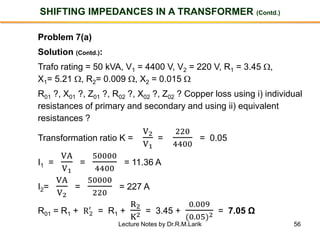 56
SHIFTING IMPEDANCES IN A TRANSFORMER (Contd.)
Problem 7(a)
Solution (Contd.):
Trafo rating = 50 kVA, V1 = 4400 V, V2 = 220 V, R1 = 3.45 ,
X1= 5.21 , R2= 0.009 , X2 = 0.015 
R01 ?, X01 ?, Z01 ?, R02 ?, X02 ?, Z02 ? Copper loss using i) individual
resistances of primary and secondary and using ii) equivalent
resistances ?
Transformation ratio K =
V2
V1
=
220
4400
= 0.05
I1 =
VA
V1
=
50000
4400
= 11.36 A
I2=
VA
V2
=
50000
220
= 227 A
R01 = R1 + R2
′
= R1 +
R2
K2 = 3.45 +
0.009
(0.05)2 = 7.05 Ω
Lecture Notes by Dr.R.M.Larik
 