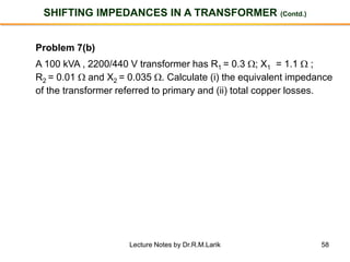 58
SHIFTING IMPEDANCES IN A TRANSFORMER (Contd.)
Problem 7(b)
A 100 kVA , 2200/440 V transformer has R1 = 0.3 ; X1 = 1.1  ;
R2 = 0.01  and X2 = 0.035 . Calculate (i) the equivalent impedance
of the transformer referred to primary and (ii) total copper losses.
Lecture Notes by Dr.R.M.Larik
 