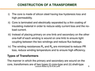 6
CONSTRUCTION OF A TRANSFORMER
i) The core is made of silicon steel having low hysteresis loss and
high permeability.
ii) Core is laminated and electrically separated by a thin coating of
insulating material in order to reduce eddy current loss and the no-
load current.
iii) Instead of placing primary on one limb and secondary on the other
one-half of each winding is wound on one limb to ensure tight
coupling between the two windings and reduce flux leakage.
iv) The winding resistances R1 and R2 are minimized to reduce I2R
loss, reduce winding temperature and to ensure high efficiency.
Types of Transformers
The manner in which the primary and secondary are wound on the
core, transformers are of two types (i) core-type and (ii) shell-type
Lecture Notes by Dr.R.M.Larik
 