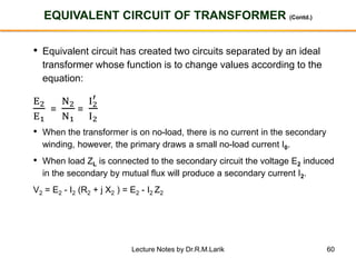 60
EQUIVALENT CIRCUIT OF TRANSFORMER (Contd.)
• Equivalent circuit has created two circuits separated by an ideal
transformer whose function is to change values according to the
equation:
E2
E1
=
N2
N1
=
I2
′
I2
• When the transformer is on no-load, there is no current in the secondary
winding, however, the primary draws a small no-load current I0.
• When load ZL is connected to the secondary circuit the voltage E2 induced
in the secondary by mutual flux will produce a secondary current I2.
V2 = E2 - I2 (R2 + j X2 ) = E2 - I2 Z2
Lecture Notes by Dr.R.M.Larik
 