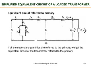 63
SIMPLIFIED EQUIVALENT CIRCUIT OF A LOADED TRANSFORMER
Equivalent circuit referred to primary
If all the secondary quantities are referred to the primary, we get the
equivalent circuit of the transformer referred to the primary
Lecture Notes by Dr.R.M.Larik
 