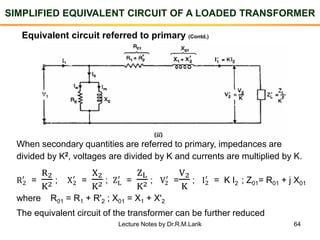 64
SIMPLIFIED EQUIVALENT CIRCUIT OF A LOADED TRANSFORMER
Equivalent circuit referred to primary (Contd.)
When secondary quantities are referred to primary, impedances are
divided by K2, voltages are divided by K and currents are multiplied by K.
R2
′
=
R2
K2 ; X2
′
=
X2
K2 ; ZL
′
=
ZL
K2 ; V2
′
=
V2
K
; I2
′
= K I2 ; Z01= R01 + j X01
where R01 = R1 + R'2 ; X01 = X1 + X'2
The equivalent circuit of the transformer can be further reduced
Lecture Notes by Dr.R.M.Larik
 