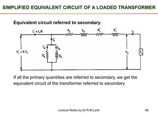 66
SIMPLIFIED EQUIVALENT CIRCUIT OF A LOADED TRANSFORMER
Equivalent circuit referred to secondary
If all the primary quantities are referred to secondary, we get the
equivalent circuit of the transformer referred to secondary
Lecture Notes by Dr.R.M.Larik
 