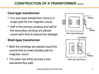 7
CONSTRUCTION OF A TRANSFORMER (Contd.)
Core-type transformer
• In a core-type transformer, there is a
single path for the magnetic circuit.
• Half of the primary winding and half of
the secondary winding are placed
round each limb to reduce flux leakage.
Shell-type transformer
• Both the windings are placed round the
central limb to make double path for
magnetic circuit
• The other two limbs provide a low-
reluctance flux path.
Lecture Notes by Dr.R.M.Larik
 