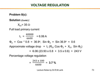 73
VOLTAGE REGULATION
Problem 8(c):
Solution (Contd.):
X01= 35 
Full load primary current
I1 =
40000
6600
= 6.06 A
Φ2 = Cos -1 0.8 = 36.9o, Sin Φ2 = Sin 36.9o = 0.6
Approximate voltage drop = I1 (R01 Cos Φ2 + X01 Sin Φ2)
= 6.06 (23.93 x 0.8 + 3.5 x 0.6) = 243 V
Percentage voltage regulation
=
243 x 100
6600
= 3.7 %
Lecture Notes by Dr.R.M.Larik
 