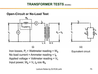 75
TRANSFORMER TESTS (Contd.)
Open-Circuit or No-Load Test
Iron losses, Pi = Wattmeter reading = W0
No load current = Ammeter reading = I0
Applied voltage = Voltmeter reading = V1
Input power, W0 = V1 I0 cos Φ0
Equivalent circuit
Lecture Notes by Dr.R.M.Larik
 