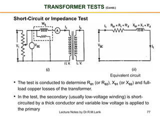 77
TRANSFORMER TESTS (Contd.)
Short-Circuit or Impedance Test
• The test is conducted to determine R01 (or R02), X01 (or X02) and full-
load copper losses of the transformer.
• In the test, the secondary (usually low-voltage winding) is short-
circuited by a thick conductor and variable low voltage is applied to
the primary
Equivalent circuit
Lecture Notes by Dr.R.M.Larik
 