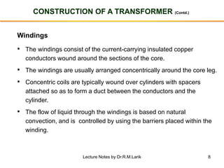 8
CONSTRUCTION OF A TRANSFORMER (Contd.)
Windings
• The windings consist of the current-carrying insulated copper
conductors wound around the sections of the core.
• The windings are usually arranged concentrically around the core leg.
• Concentric coils are typically wound over cylinders with spacers
attached so as to form a duct between the conductors and the
cylinder.
• The flow of liquid through the windings is based on natural
convection, and is controlled by using the barriers placed within the
winding.
Lecture Notes by Dr.R.M.Larik
 