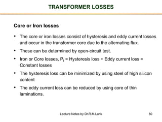 80
TRANSFORMER LOSSES
Core or Iron losses
• The core or iron losses consist of hysteresis and eddy current losses
and occur in the transformer core due to the alternating flux.
• These can be determined by open-circuit test.
• Iron or Core losses, Pi = Hysteresis loss + Eddy current loss =
Constant losses
• The hysteresis loss can be minimized by using steel of high silicon
content
• The eddy current loss can be reduced by using core of thin
laminations.
Lecture Notes by Dr.R.M.Larik
 