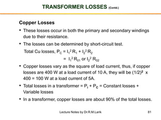 81
TRANSFORMER LOSSES (Contd.)
Copper Losses
• These losses occur in both the primary and secondary windings
due to their resistance.
• The losses can be determined by short-circuit test.
Total Cu losses, PC = I1
2 R1 + I2
2 R2
= I1
2 R01 or I2
2 R02
• Copper losses vary as the square of load current, thus, if copper
losses are 400 W at a load current of 10 A, they will be (1/2)2 x
400 = 100 W at a load current of 5A.
• Total losses in a transformer = Pi + PC = Constant losses +
Variable losses
• In a transformer, copper losses are about 90% of the total losses.
Lecture Notes by Dr.R.M.Larik
 