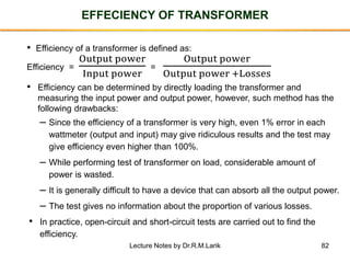 82
EFFECIENCY OF TRANSFORMER
• Efficiency of a transformer is defined as:
Efficiency =
Output power
Input power
=
Output power
Output power +Losses
• Efficiency can be determined by directly loading the transformer and
measuring the input power and output power, however, such method has the
following drawbacks:
– Since the efficiency of a transformer is very high, even 1% error in each
wattmeter (output and input) may give ridiculous results and the test may
give efficiency even higher than 100%.
– While performing test of transformer on load, considerable amount of
power is wasted.
– It is generally difficult to have a device that can absorb all the output power.
– The test gives no information about the proportion of various losses.
• In practice, open-circuit and short-circuit tests are carried out to find the
efficiency.
Lecture Notes by Dr.R.M.Larik
 