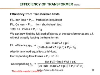 83
EFFECIENCY OF TRANSFORMER (Contd.)
Efficiency from Transformer Tests
F.L. Iron loss = Pi... from open-circuit test
F.L. Cu loss = PC... from short-circuit test
Total F.L. losses = Pi + PC
We can now find the full-load efficiency of the transformer at any p.f.
without actually loading the transformer.
F.L. efficiency, ηF.L. =
Full−load VA x p.f.
Full−load VA x p.f. + Pi+ PC
Also for any load equal to x x full-load,
Corresponding total losses = Pi + x2 PC
Corresponding ηx. =
xx Full−load VA x p.f.
xx Full−load VA x p.f. + Pi+ 𝑥2PC
This slide needs correction
Lecture Notes by Dr.R.M.Larik
 