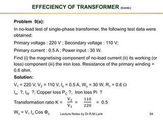 84
EFFECIENCY OF TRANSFORMER (Contd.)
Problem 9(a):
In no-load test of single-phase transformer, the following test data were
obtained:
Primary voltage : 220 V ; Secondary voltage : 110 V;
Primary current : 0.5 A ; Power input : 30 W.
Find (i) the magnetising component of no-load current (ii) its working (or
loss) component (iii) the iron loss. Resistance of the primary winding =
0.6 ohm.
Solution:
V1 = 220 V, V2 = 110 V, Io = 0.5 A, Wo = 30 W, R1 = 0.6 
Im ?, IW ?, Copper loss PC ?, Iron loss Pi ?
Transformation ratio K =
V2
V1
=
110
220
= 0.5
Wo = V1 Io Cos Φo Lecture Notes by Dr.R.M.Larik
 
