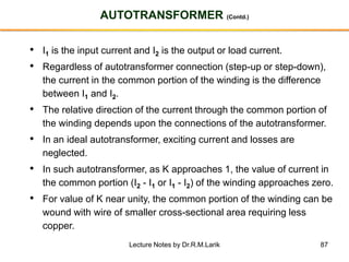 87
AUTOTRANSFORMER (Contd.)
• I1 is the input current and I2 is the output or load current.
• Regardless of autotransformer connection (step-up or step-down),
the current in the common portion of the winding is the difference
between I1 and I2.
• The relative direction of the current through the common portion of
the winding depends upon the connections of the autotransformer.
• In an ideal autotransformer, exciting current and losses are
neglected.
• In such autotransformer, as K approaches 1, the value of current in
the common portion (I2 - I1 or I1 - I2) of the winding approaches zero.
• For value of K near unity, the common portion of the winding can be
wound with wire of smaller cross-sectional area requiring less
copper.
Lecture Notes by Dr.R.M.Larik
 