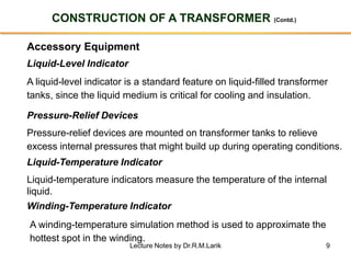 9
CONSTRUCTION OF A TRANSFORMER (Contd.)
Accessory Equipment
Liquid-Level Indicator
A liquid-level indicator is a standard feature on liquid-filled transformer
tanks, since the liquid medium is critical for cooling and insulation.
Pressure-Relief Devices
Pressure-relief devices are mounted on transformer tanks to relieve
excess internal pressures that might build up during operating conditions.
Liquid-Temperature Indicator
Liquid-temperature indicators measure the temperature of the internal
liquid.
Winding-Temperature Indicator
A winding-temperature simulation method is used to approximate the
hottest spot in the winding.
Lecture Notes by Dr.R.M.Larik
 