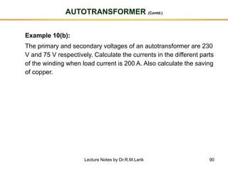 90
AUTOTRANSFORMER (Contd.)
Example 10(b):
The primary and secondary voltages of an autotransformer are 230
V and 75 V respectively. Calculate the currents in the different parts
of the winding when load current is 200 A. Also calculate the saving
of copper.
Lecture Notes by Dr.R.M.Larik
 