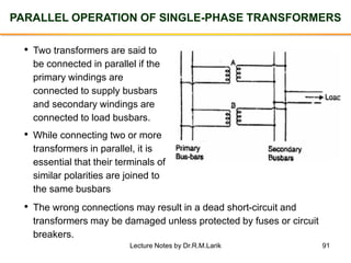 91
PARALLEL OPERATION OF SINGLE-PHASE TRANSFORMERS
• Two transformers are said to
be connected in parallel if the
primary windings are
connected to supply busbars
and secondary windings are
connected to load busbars.
• While connecting two or more
transformers in parallel, it is
essential that their terminals of
similar polarities are joined to
the same busbars
• The wrong connections may result in a dead short-circuit and
transformers may be damaged unless protected by fuses or circuit
breakers.
Lecture Notes by Dr.R.M.Larik
 