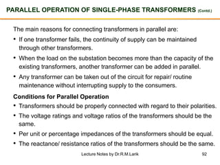92
PARALLEL OPERATION OF SINGLE-PHASE TRANSFORMERS (Contd.)
The main reasons for connecting transformers in parallel are:
• If one transformer fails, the continuity of supply can be maintained
through other transformers.
• When the load on the substation becomes more than the capacity of the
existing transformers, another transformer can be added in parallel.
• Any transformer can be taken out of the circuit for repair/ routine
maintenance without interrupting supply to the consumers.
Conditions for Parallel Operation
• Transformers should be properly connected with regard to their polarities.
• The voltage ratings and voltage ratios of the transformers should be the
same.
• Per unit or percentage impedances of the transformers should be equal.
• The reactance/ resistance ratios of the transformers should be the same.
Lecture Notes by Dr.R.M.Larik
 