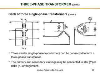 94
THREE-PHASE TRANSFORMER (Contd.)
Bank of three single-phase transformers (Contd.)
• Three similar single-phase transformers can be connected to form a
three-phase transformer.
• The primary and secondary windings may be connected in star (Y) or
delta () arrangement.
Lecture Notes by Dr.R.M.Larik
 