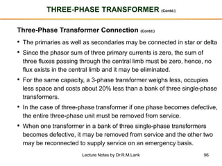 96
THREE-PHASE TRANSFORMER (Contd.)
Three-Phase Transformer Connection (Contd.)
• The primaries as well as secondaries may be connected in star or delta
• Since the phasor sum of three primary currents is zero, the sum of
three fluxes passing through the central limb must be zero, hence, no
flux exists in the central limb and it may be eliminated.
• For the same capacity, a 3-phase transformer weighs less, occupies
less space and costs about 20% less than a bank of three single-phase
transformers.
• In the case of three-phase transformer if one phase becomes defective,
the entire three-phase unit must be removed from service.
• When one transformer in a bank of three single-phase transformers
becomes defective, it may be removed from service and the other two
may be reconnected to supply service on an emergency basis.
Lecture Notes by Dr.R.M.Larik
 