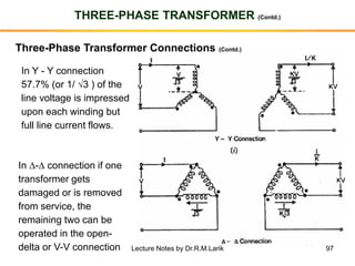 97
THREE-PHASE TRANSFORMER (Contd.)
Three-Phase Transformer Connections (Contd.)
In Y - Y connection
57.7% (or 1/ 3 ) of the
line voltage is impressed
upon each winding but
full line current flows.
In - connection if one
transformer gets
damaged or is removed
from service, the
remaining two can be
operated in the open-
delta or V-V connection Lecture Notes by Dr.R.M.Larik
 
