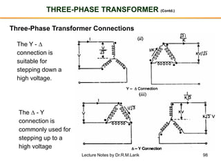 98
THREE-PHASE TRANSFORMER (Contd.)
Three-Phase Transformer Connections
The Y - 
connection is
suitable for
stepping down a
high voltage.
The  - Y
connection is
commonly used for
stepping up to a
high voltage
Lecture Notes by Dr.R.M.Larik
 