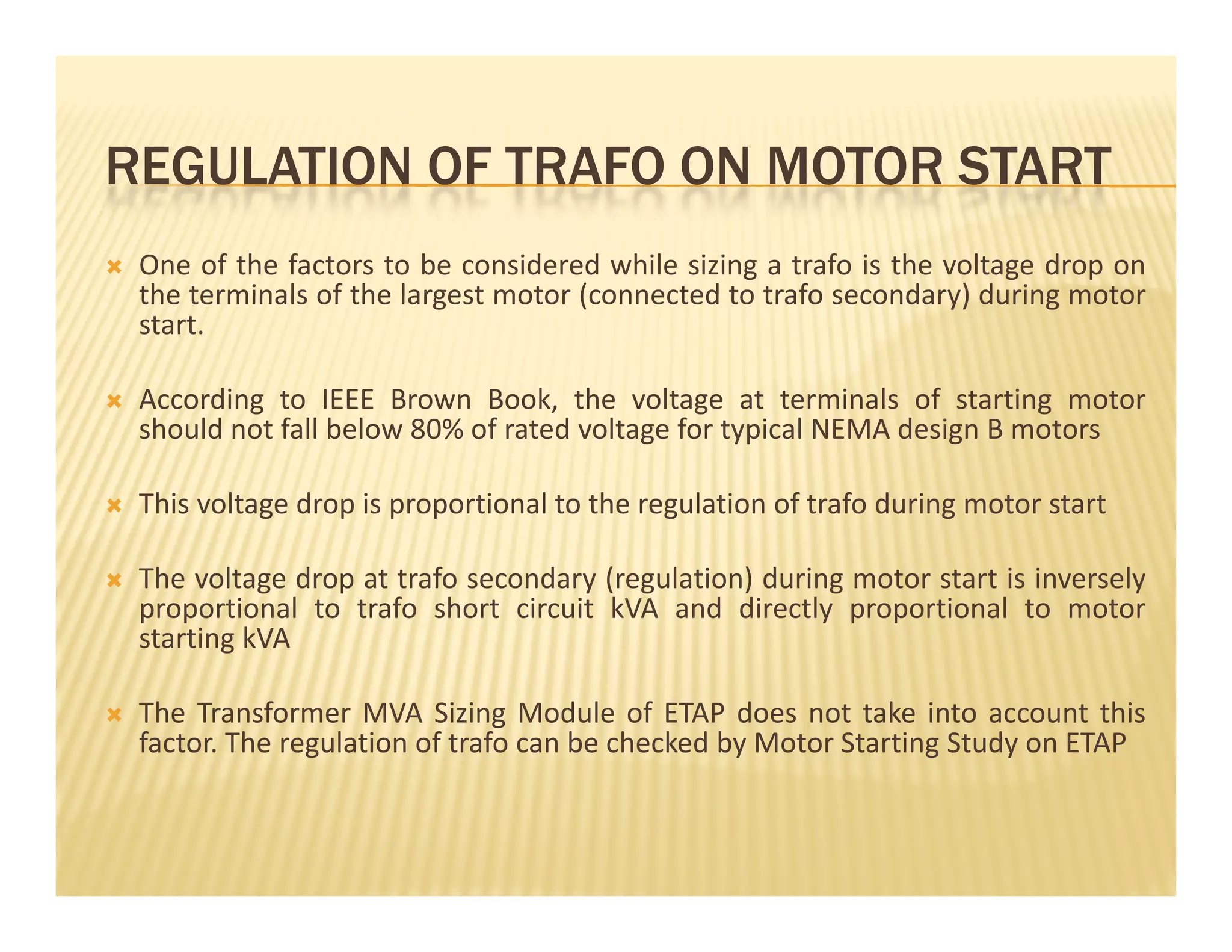 REGULATION OF TRAFO ON MOTOR STARTREGULATION OF TRAFO ON MOTOR START
 One of the factors to be considered while sizing a trafo is the voltage drop on
the terminals of the largest motor (connected to trafo secondary) during motorthe terminals of the largest motor (connected to trafo secondary) during motor
start.
 According to IEEE Brown Book, the voltage at terminals of starting motor
should not fall below 80% of rated voltage for typical NEMA design B motors
 This voltage drop is proportional to the regulation of trafo during motor start
 The voltage drop at trafo secondary (regulation) during motor start is inversely
proportional to trafo short circuit kVA and directly proportional to motor
starting kVA
 The Transformer MVA Sizing Module of ETAP does not take into account this
factor. The regulation of trafo can be checked by Motor Starting Study on ETAP
 