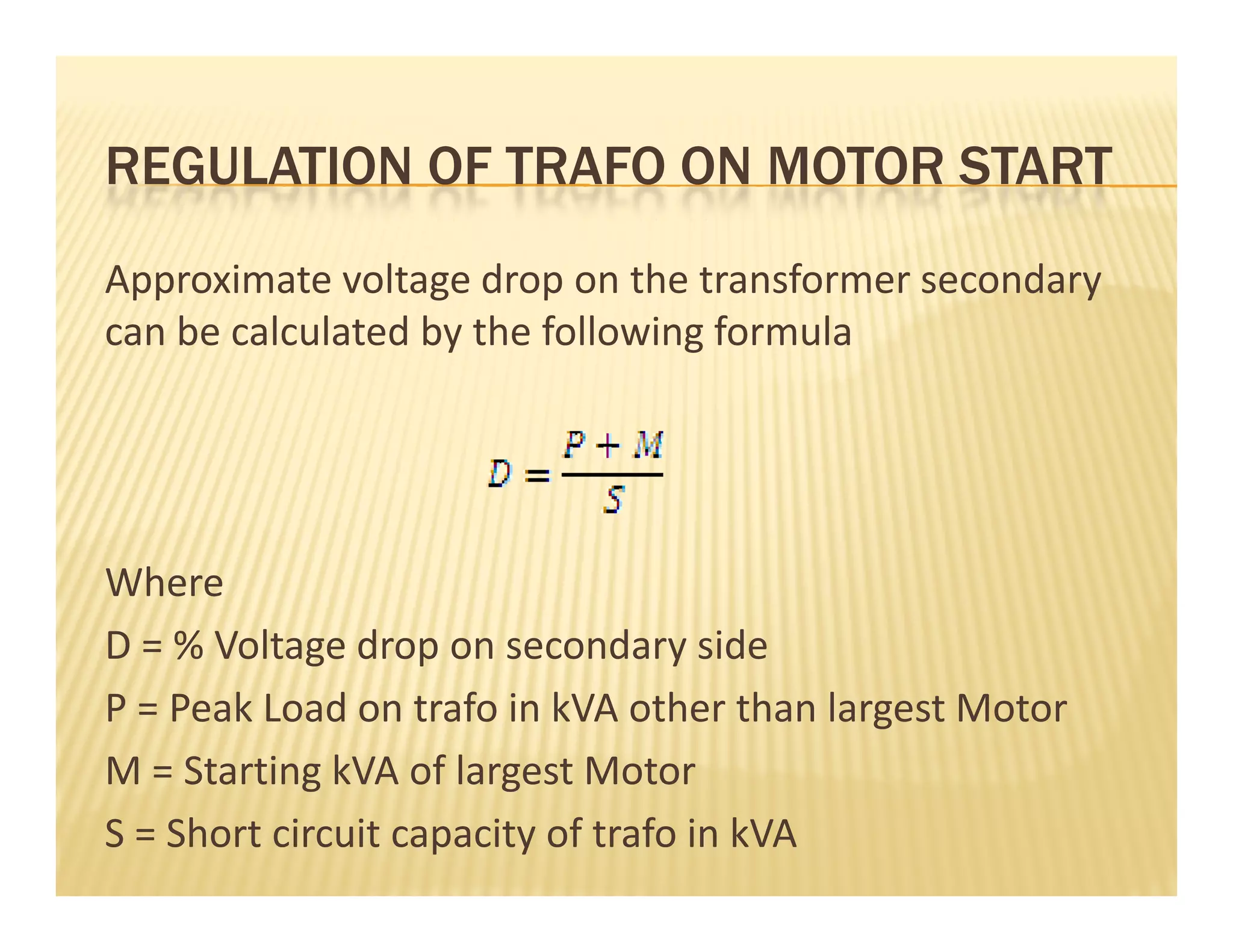 REGULATION OF TRAFO ON MOTOR STARTREGULATION OF TRAFO ON MOTOR START
Approximate voltage drop on the transformer secondary  pp g p y
can be calculated by the following formula
Where
D = % Voltage drop on secondary sideD   % Voltage drop on secondary side
P = Peak Load on trafo in kVA other than largest Motor 
M = Starting kVA of largest MotorM = Starting kVA of largest Motor
S = Short circuit capacity of trafo in kVA
 