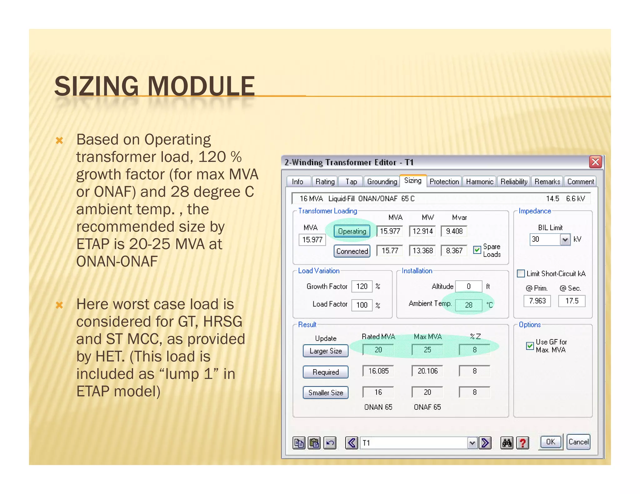 SIZING MODULESIZING MODULE
 Based on Operating
t f l d 120 %transformer load, 120 %
growth factor (for max MVA
or ONAF) and 28 degree C
ambient temp. , thep ,
recommended size by
ETAP is 20-25 MVA at
ONAN-ONAF
 Here worst case load is
considered for GT, HRSG
and ST MCC as providedand ST MCC, as provided
by HET. (This load is
included as “lump 1” in
ETAP model)
 