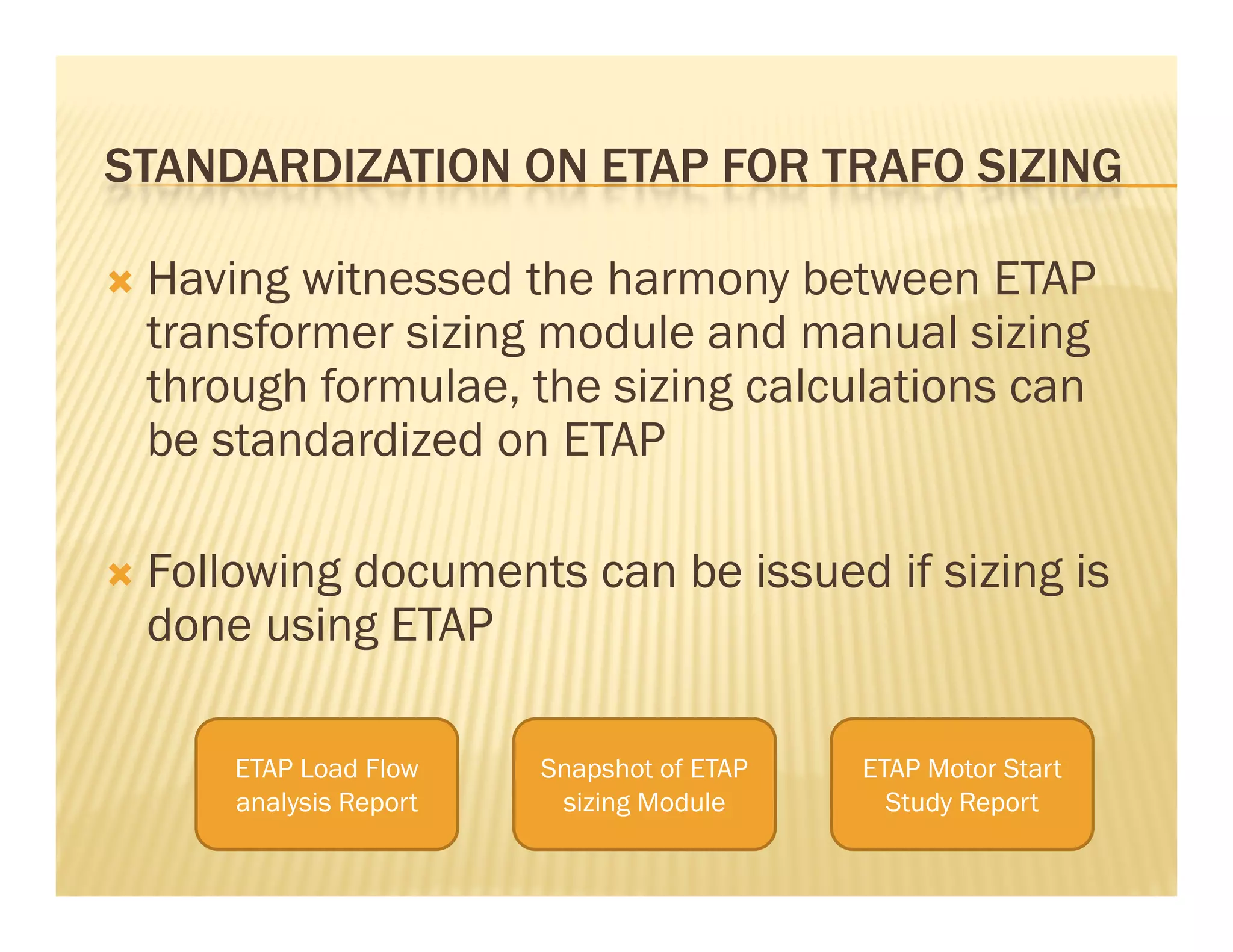 STANDARDIZATION ON ETAP FOR TRAFO SIZINGSTANDARDIZATION ON ETAP FOR TRAFO SIZING
 Having witnessed the harmony between ETAPg y
transformer sizing module and manual sizing
through formulae, the sizing calculations can
be standardized on ETAP
 Following documents can be issued if sizing is
done using ETAP
ETAP Load Flow Snapshot of ETAP ETAP Motor StartETAP Load Flow
analysis Report
Snapshot of ETAP
sizing Module
ETAP Motor Start
Study Report
 