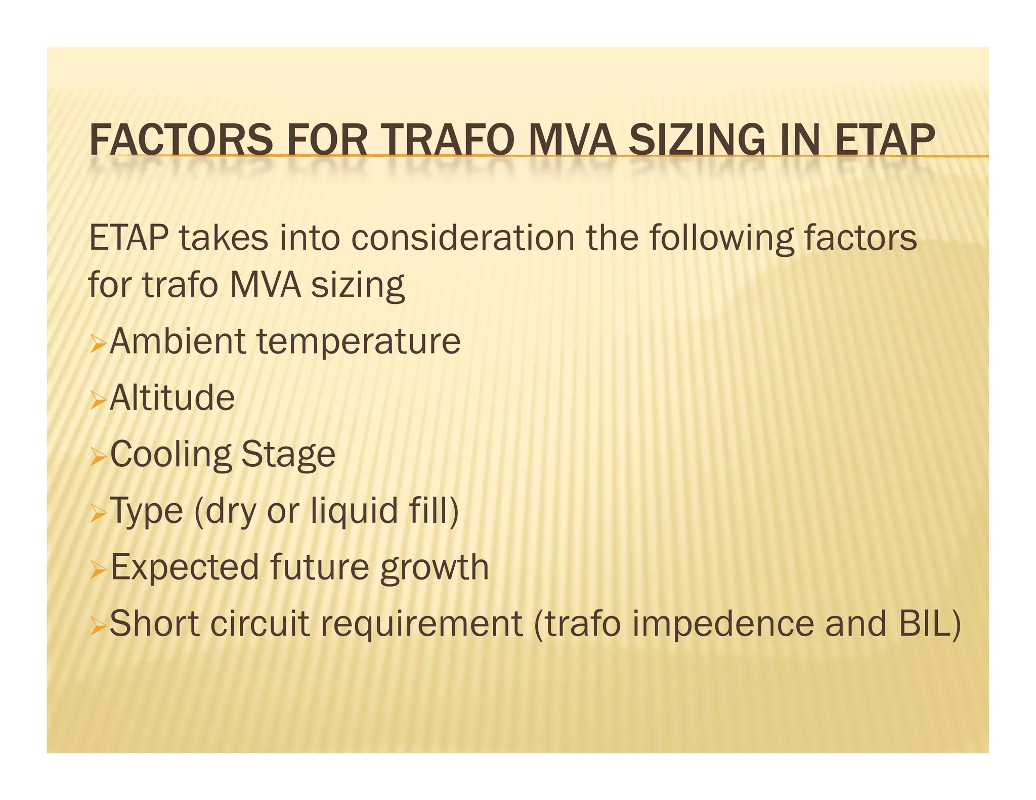 FACTORS FOR TRAFO MVA SIZING IN ETAPFACTORS FOR TRAFO MVA SIZING IN ETAP
ETAP takes into consideration the following factorsETAP takes into consideration the following factors
for trafo MVA sizing
Ambient temperatureAmbient temperature
Altitude
Cooling StageCooling Stage
Type (dry or liquid fill)
Expected future growth
Short circuit requirement (trafo impedence and BIL)
 