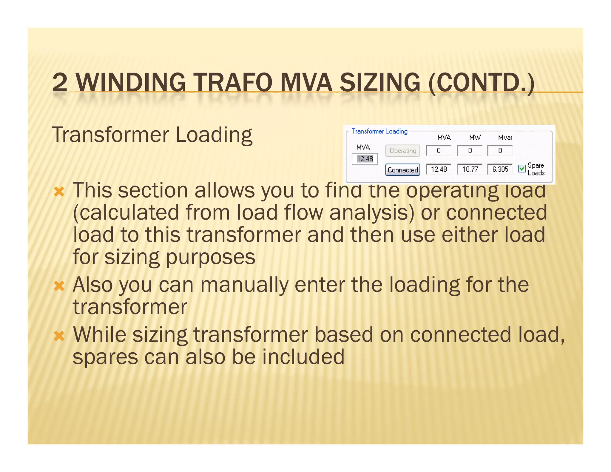 2 WINDING TRAFO MVA SIZING (CONTD )2 WINDING TRAFO MVA SIZING (CONTD.)
Transformer Loading
 This section allows you to find the operating load
( l l t d f l d fl l i ) t d(calculated from load flow analysis) or connected
load to this transformer and then use either load
for sizing purposesg p p
 Also you can manually enter the loading for the
transformer
 While sizing transformer based on connected load,
spares can also be included
 