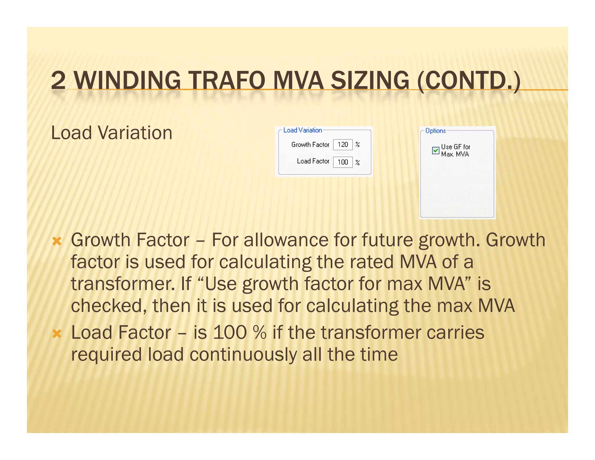 2 WINDING TRAFO MVA SIZING (CONTD )2 WINDING TRAFO MVA SIZING (CONTD.)
Load Variation
 Growth Factor – For allowance for future growth. Growth
factor is used for calculating the rated MVA of afactor is used for calculating the rated MVA of a
transformer. If “Use growth factor for max MVA” is
checked, then it is used for calculating the max MVA
 Load Factor – is 100 % if the transformer carries
required load continuously all the time
 