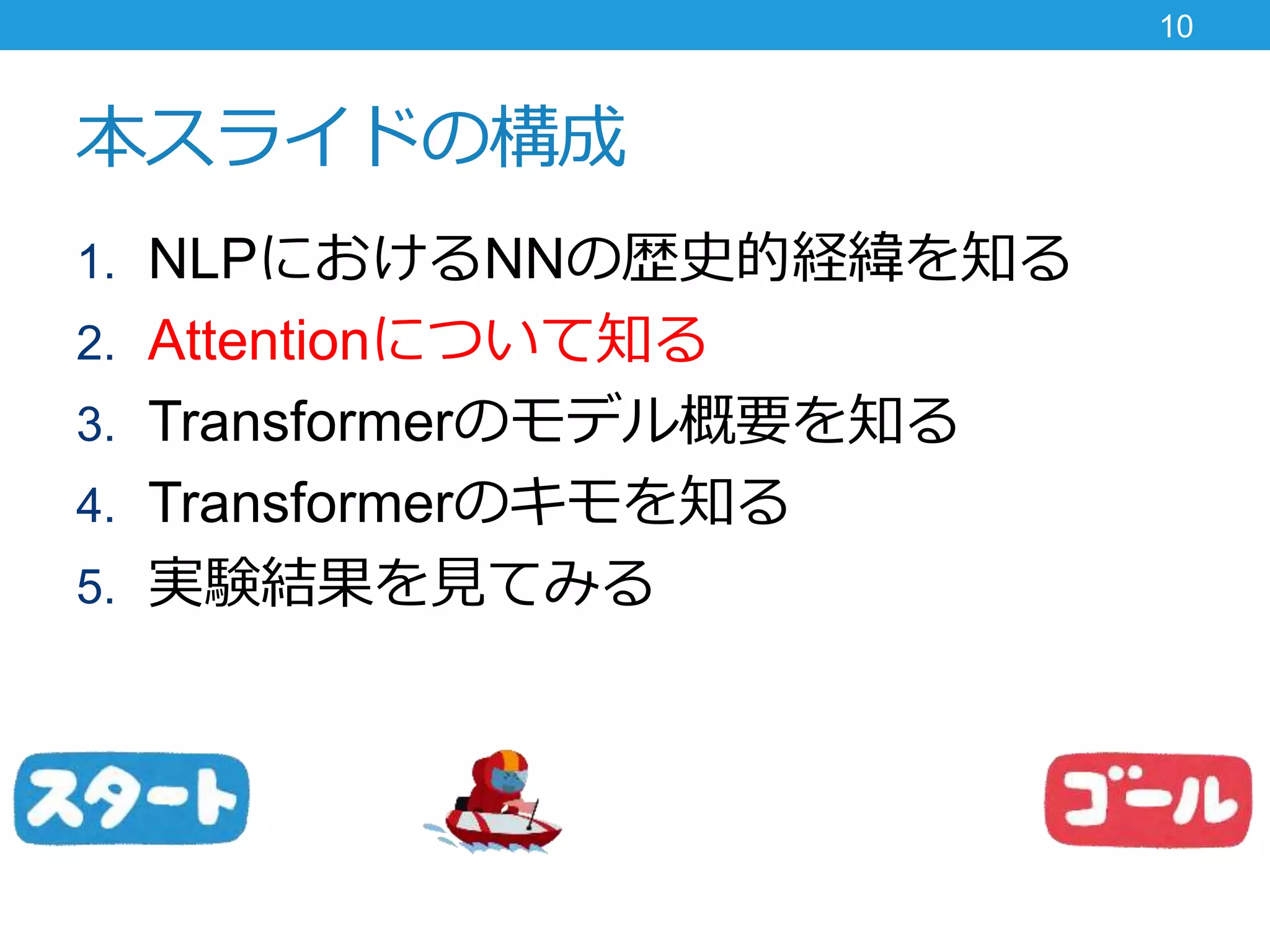 本スライドの構成
1. NLPにおけるNNの歴史的経緯を知る
2. Attentionについて知る
3. Transformerのモデル概要を知る
4. Transformerのキモを知る
5. 実験結果を見てみる
10
 