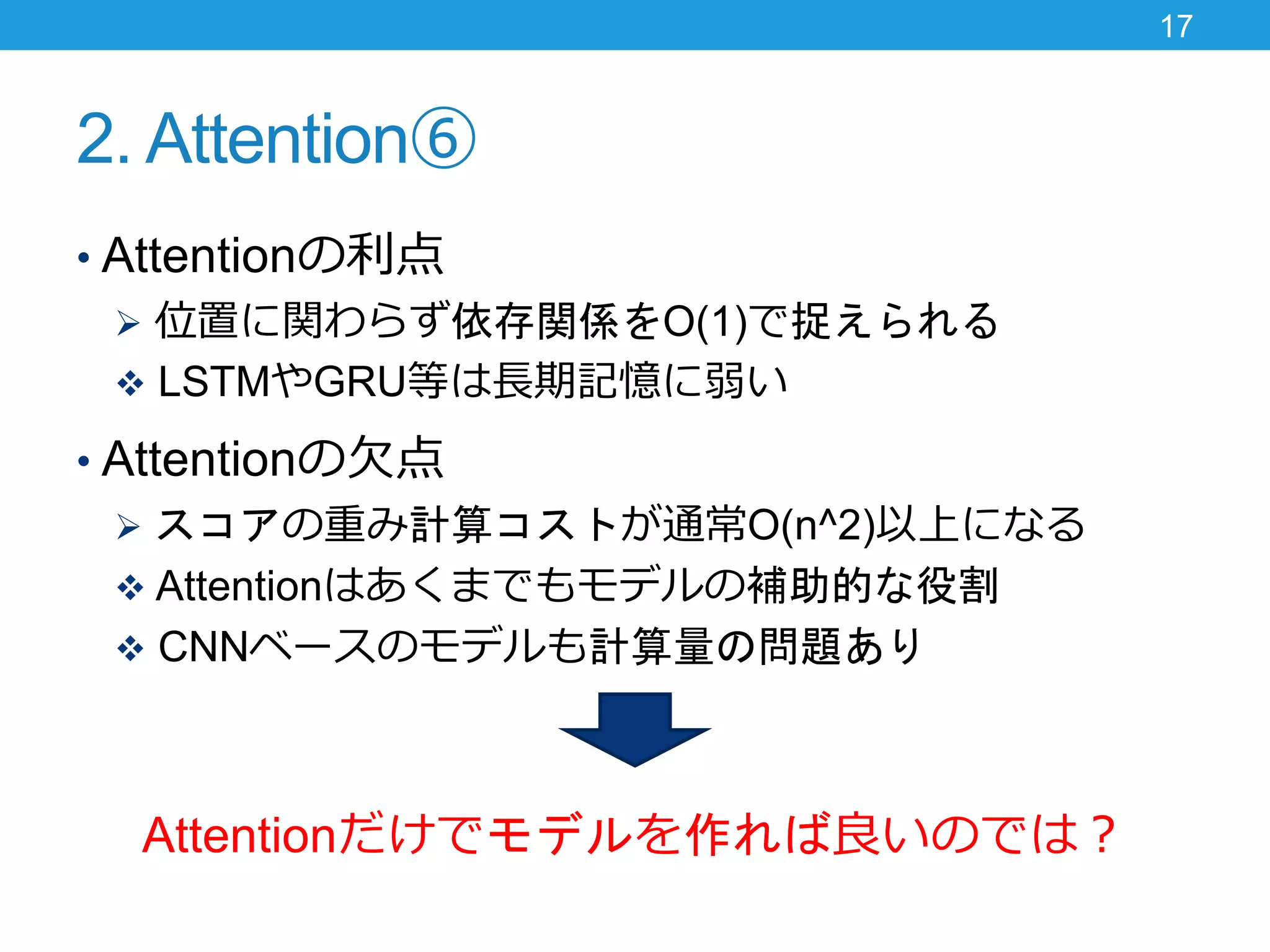 2. Attention⑥
• Attentionの利点
 位置に関わらず依存関係をO(1)で捉えられる
 LSTMやGRU等は長期記憶に弱い
• Attentionの欠点
 スコアの重み計算コストが通常O(n^2)以上になる
 Attentionはあくまでもモデルの補助的な役割
 CNNベースのモデルも計算量の問題あり
Attentionだけでモデルを作れば良いのでは？
17
 