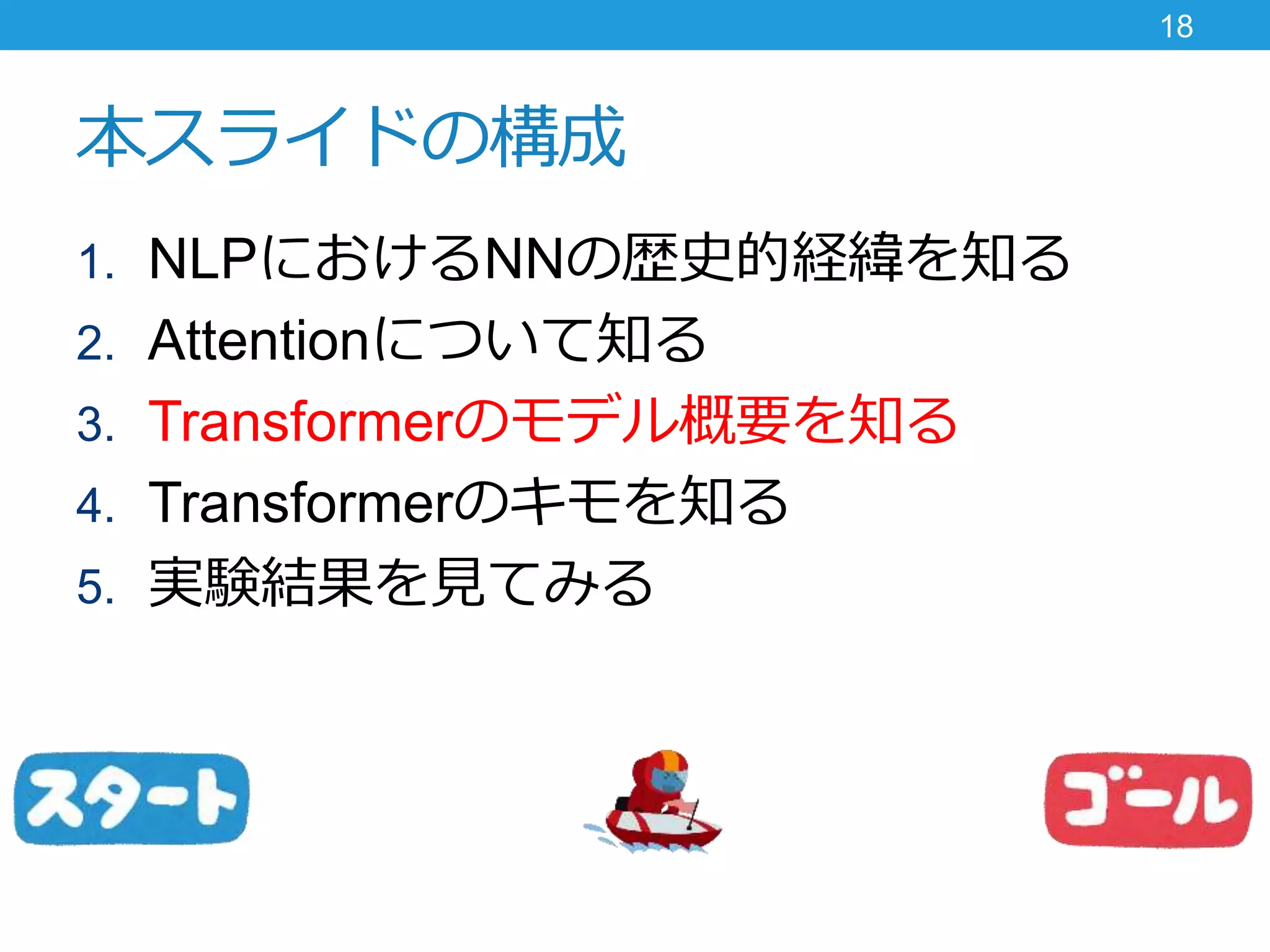 本スライドの構成
1. NLPにおけるNNの歴史的経緯を知る
2. Attentionについて知る
3. Transformerのモデル概要を知る
4. Transformerのキモを知る
5. 実験結果を見てみる
18
 