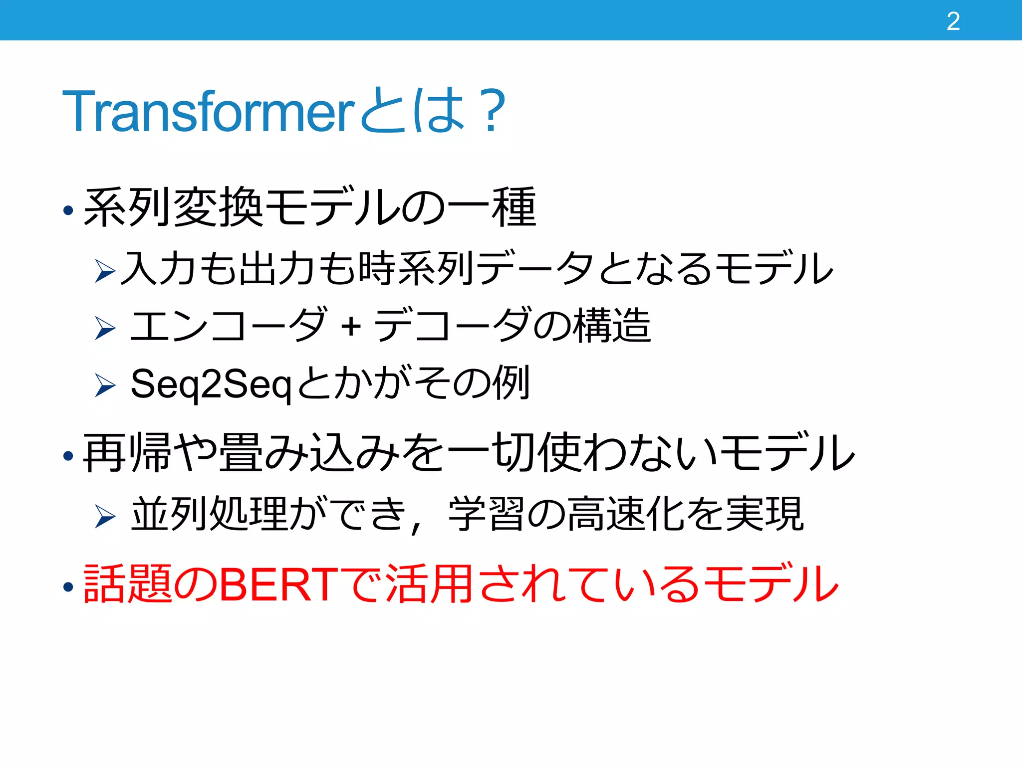 Transformerとは？
• 系列変換モデルの一種
入力も出力も時系列データとなるモデル
 エンコーダ + デコーダの構造
 Seq2Seqとかがその例
• 再帰や畳み込みを一切使わないモデル
 並列処理ができ，学習の高速化を実現
• 話題のBERTで活用されているモデル
2
 