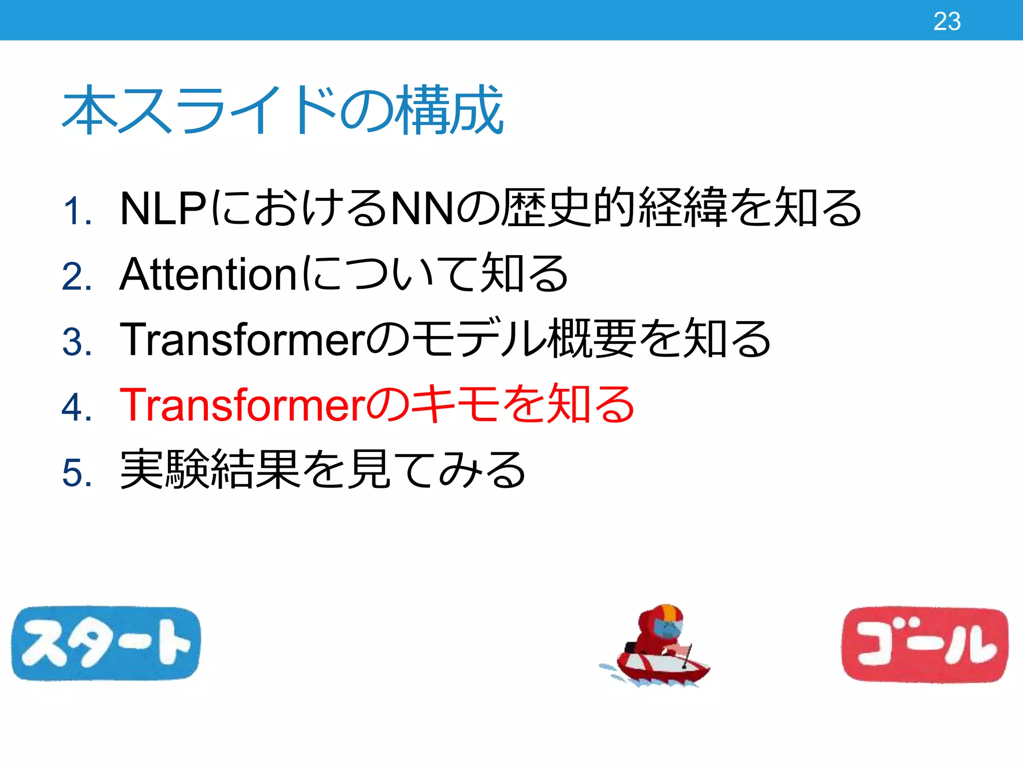 本スライドの構成
1. NLPにおけるNNの歴史的経緯を知る
2. Attentionについて知る
3. Transformerのモデル概要を知る
4. Transformerのキモを知る
5. 実験結果を見てみる
23
 