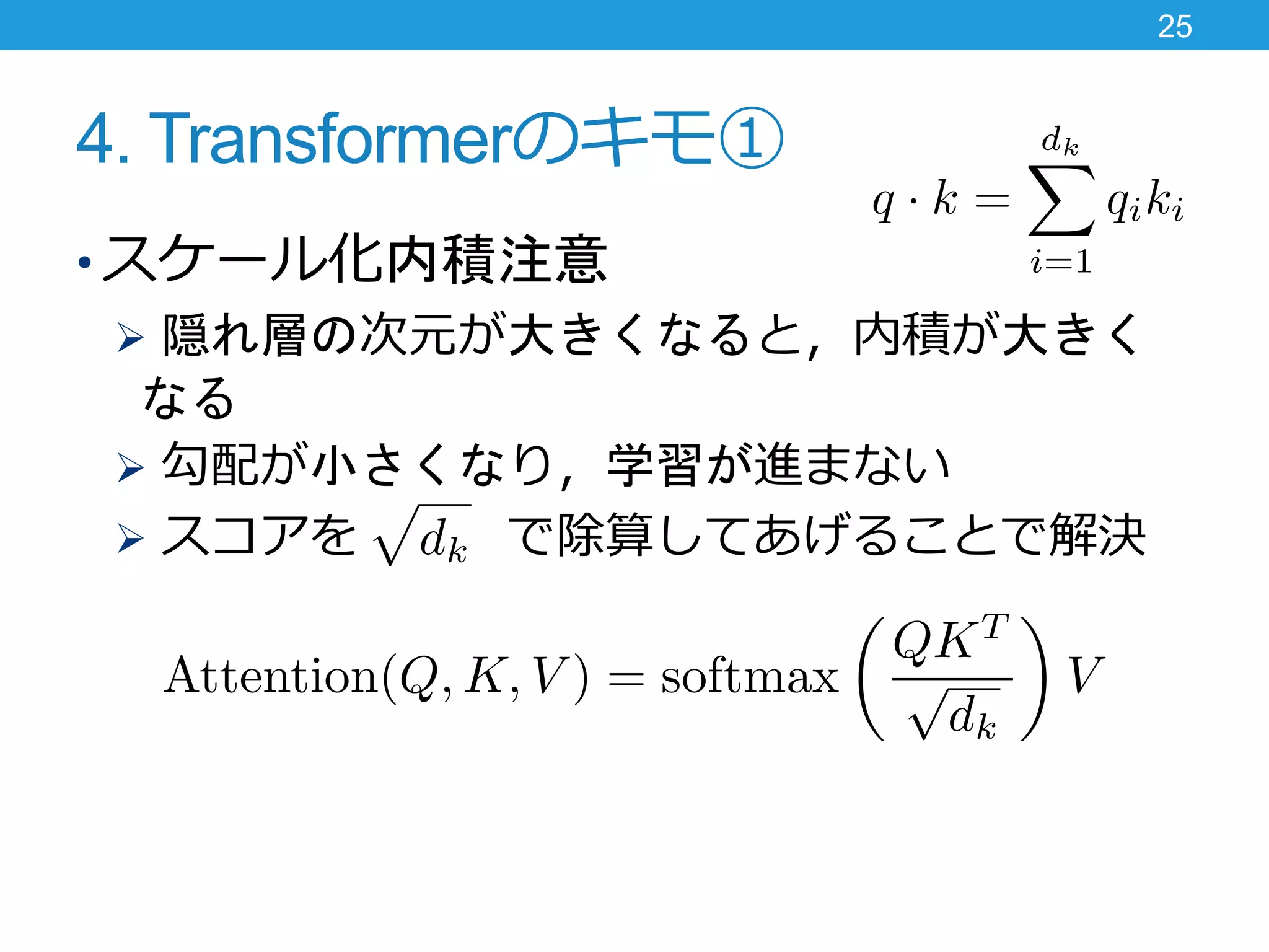 4. Transformerのキモ①
• スケール化内積注意
 隠れ層の次元が大きくなると，内積が大きく
なる
 勾配が小さくなり，学習が進まない
 スコアを で除算してあげることで解決
25
 