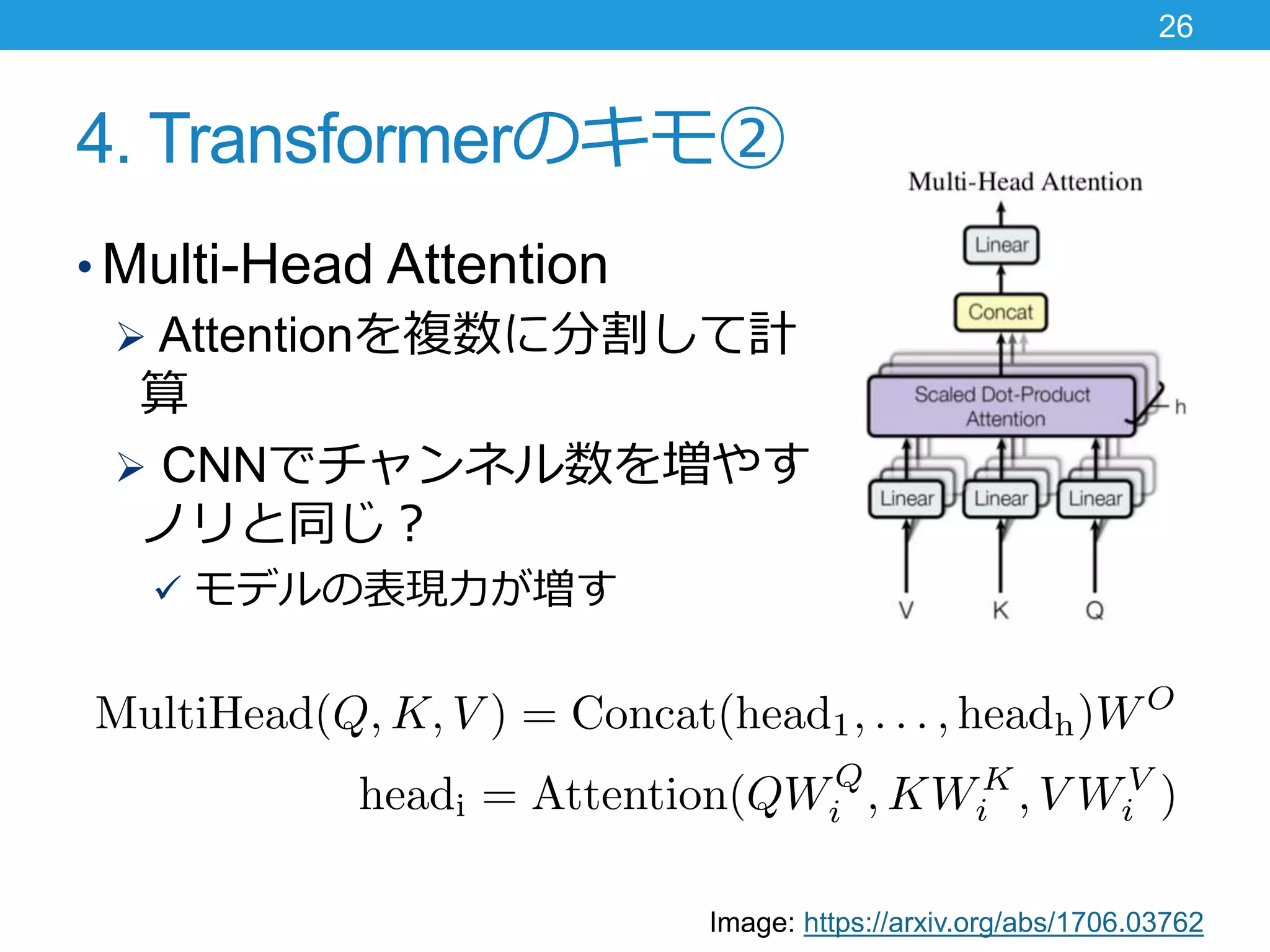 4. Transformerのキモ②
• Multi-Head Attention
 Attentionを複数に分割して計
算
 CNNでチャンネル数を増やす
ノリと同じ？
 モデルの表現力が増す
26
Image: https://arxiv.org/abs/1706.03762
 