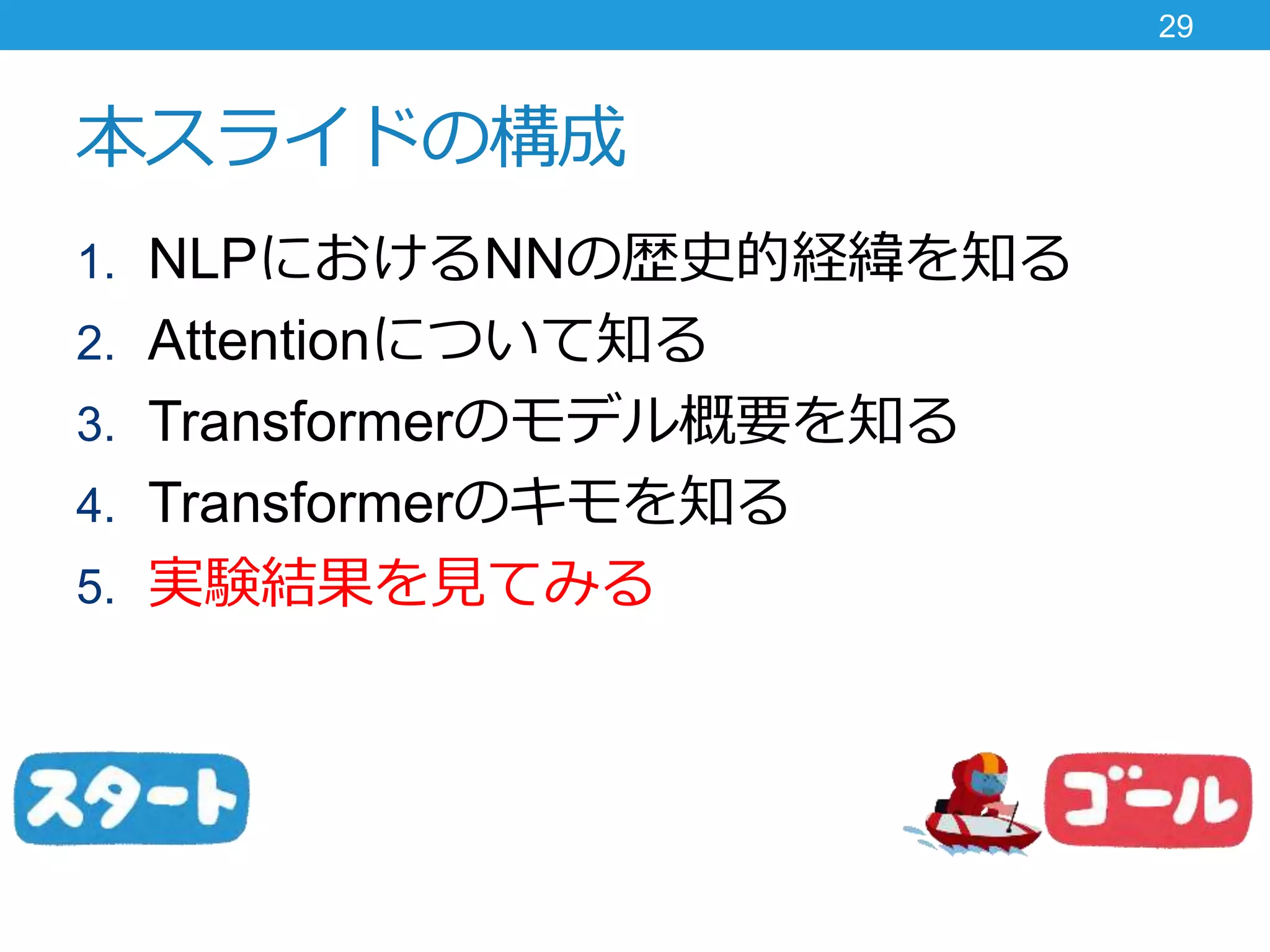 本スライドの構成
1. NLPにおけるNNの歴史的経緯を知る
2. Attentionについて知る
3. Transformerのモデル概要を知る
4. Transformerのキモを知る
5. 実験結果を見てみる
29
 