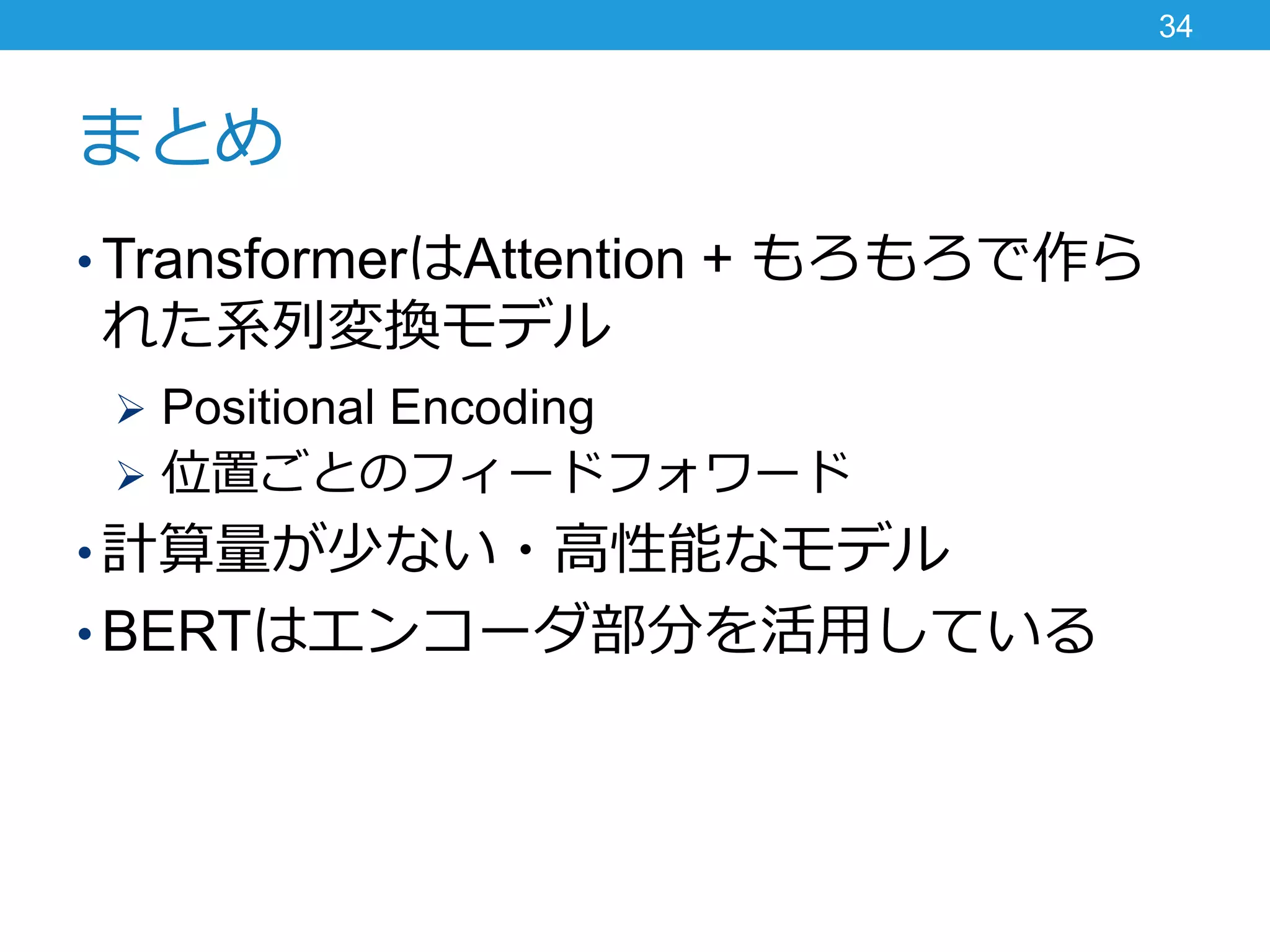 まとめ
• TransformerはAttention + もろもろで作ら
れた系列変換モデル
 Positional Encoding
 位置ごとのフィードフォワード
• 計算量が少ない・高性能なモデル
• BERTはエンコーダ部分を活用している
34
 