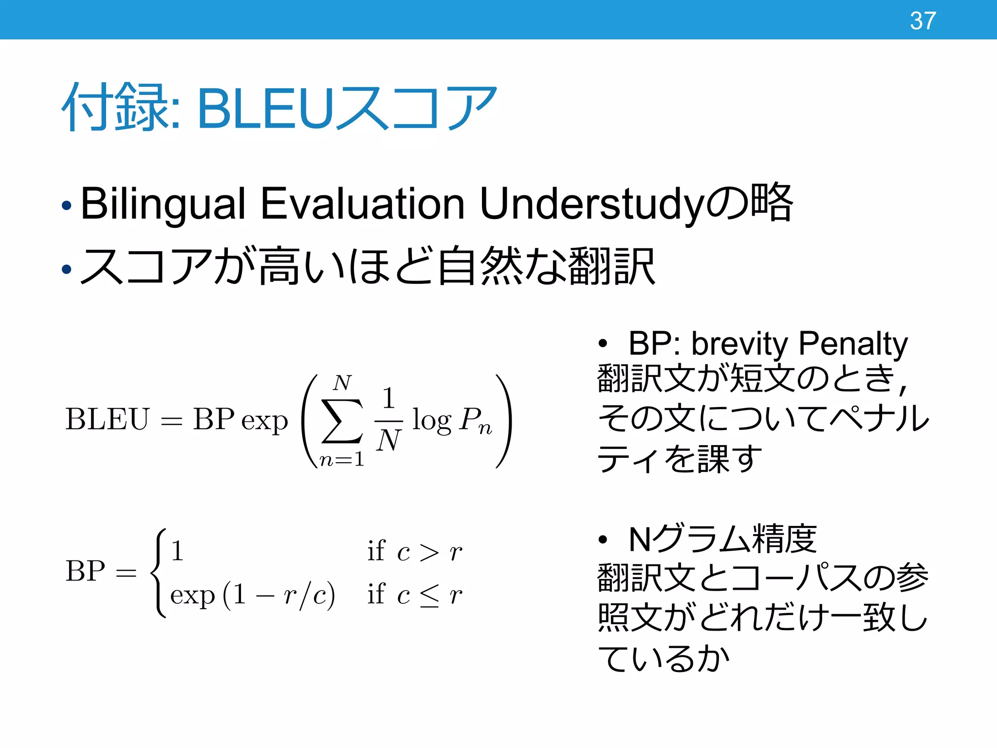 付録: BLEUスコア
• Bilingual Evaluation Understudyの略
• スコアが高いほど自然な翻訳
37
• BP: brevity Penalty
翻訳文が短文のとき，
その文についてペナル
ティを課す
• Nグラム精度
翻訳文とコーパスの参
照文がどれだけ一致し
ているか
 